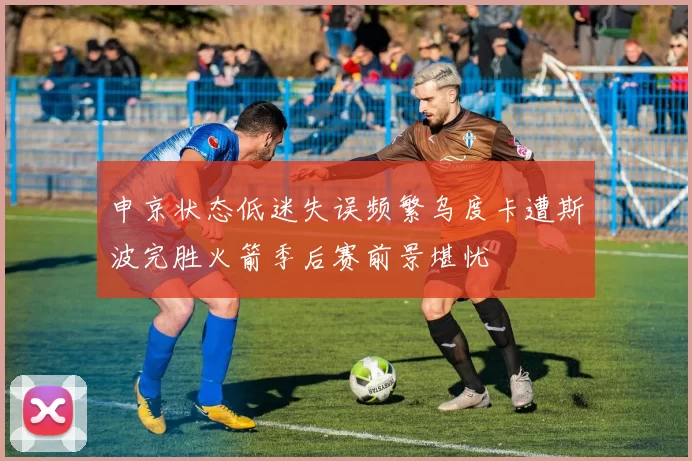 申京状态低迷失误频繁乌度卡遭斯波完胜火箭季后赛前景堪忧