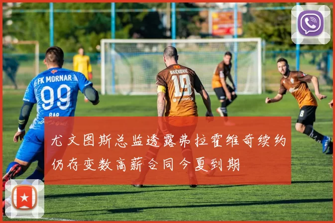 尤文图斯总监透露弗拉霍维奇续约仍存变数高薪合同今夏到期