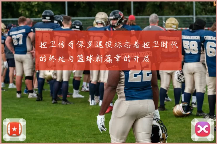 控卫传奇保罗退役标志着控卫时代的终结与篮球新篇章的开启