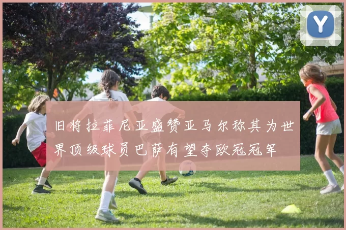 旧将拉菲尼亚盛赞亚马尔称其为世界顶级球员巴萨有望夺欧冠冠军