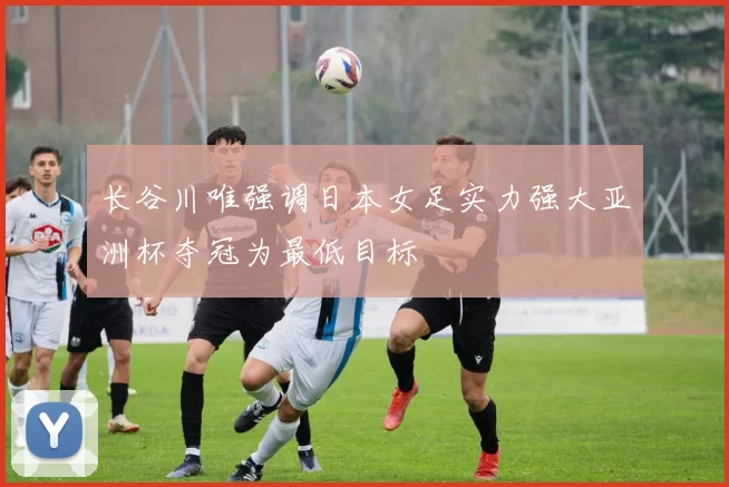 长谷川唯强调日本女足实力强大亚洲杯夺冠为最低目标