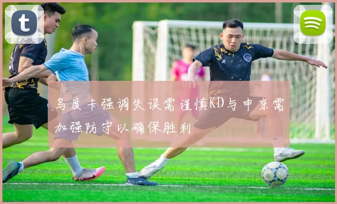 乌度卡强调失误需谨慎KD与申京需加强防守以确保胜利