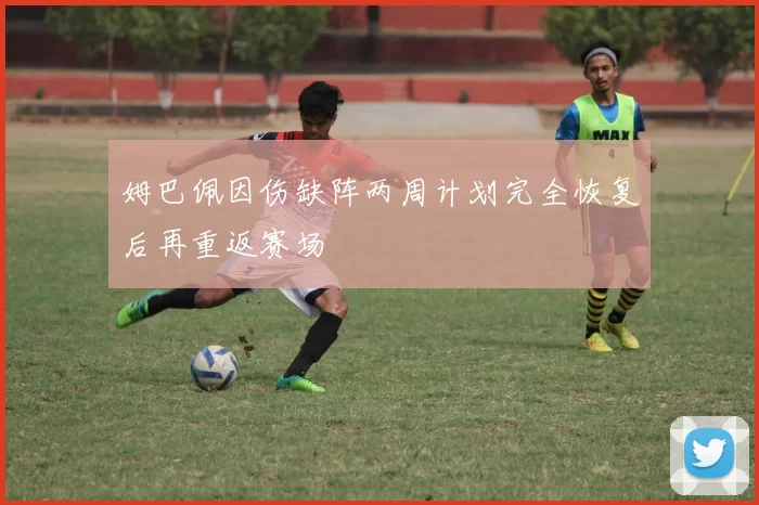 姆巴佩因伤缺阵两周计划完全恢复后再重返赛场