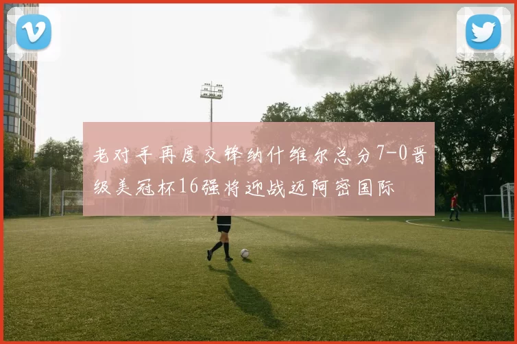 老对手再度交锋纳什维尔总分7-0晋级美冠杯16强将迎战迈阿密国际