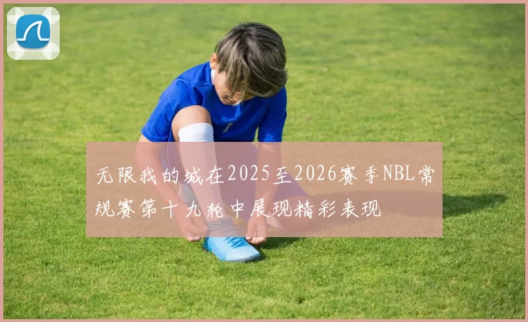 无限我的城在2025至2026赛季NBL常规赛第十九轮中展现精彩表现