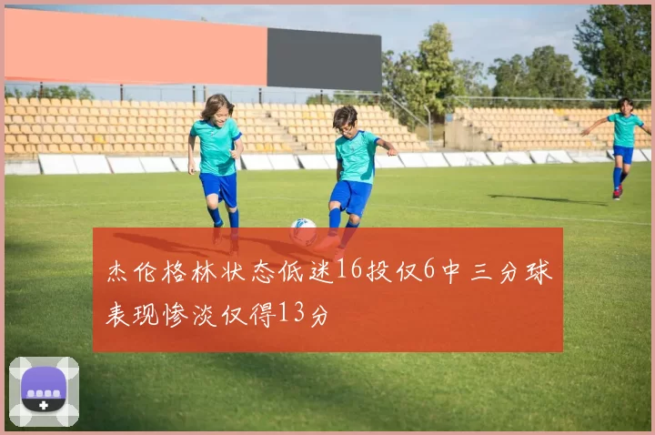 杰伦格林状态低迷16投仅6中三分球表现惨淡仅得13分