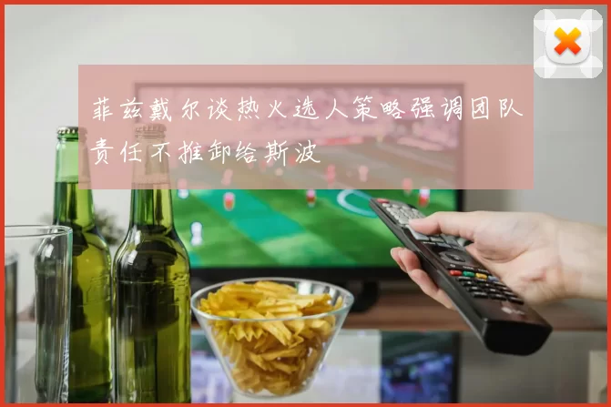菲兹戴尔谈热火选人策略强调团队责任不推卸给斯波