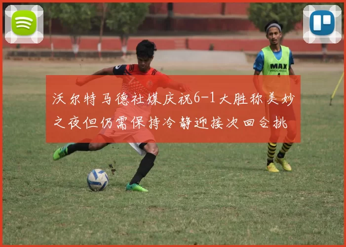 沃尔特马德社媒庆祝6-1大胜称美妙之夜但仍需保持冷静迎接次回合挑战