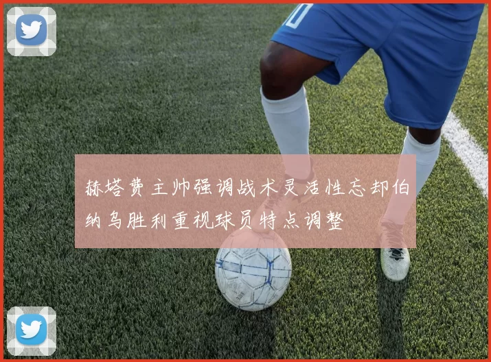赫塔费主帅强调战术灵活性忘却伯纳乌胜利重视球员特点调整