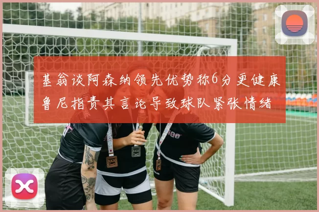 基翁谈阿森纳领先优势称6分更健康鲁尼指责其言论导致球队紧张情绪