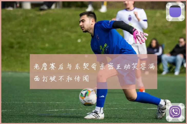 老詹赛后与东契奇亲密互动笑容满面打破不和传闻