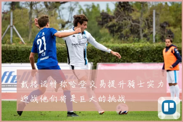 戴格诺特称哈登交易提升骑士实力迎战他们将是巨大的挑战