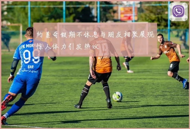 约基奇假期不休息与朋友相聚展现惊人体力引发热议
