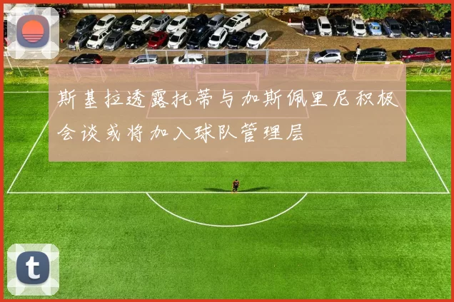 斯基拉透露托蒂与加斯佩里尼积极会谈或将加入球队管理层